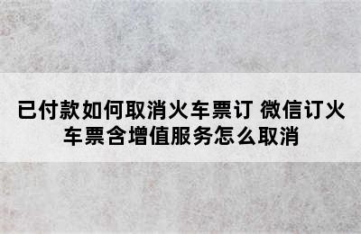 已付款如何取消火车票订 微信订火车票含增值服务怎么取消